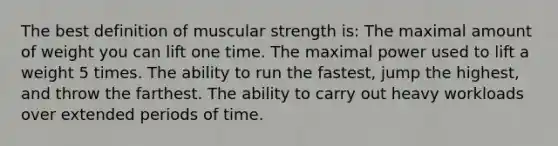 The best definition of muscular strength is: The maximal amount of weight you can lift one time. The maximal power used to lift a weight 5 times. The ability to run the fastest, jump the highest, and throw the farthest. The ability to carry out heavy workloads over extended periods of time.