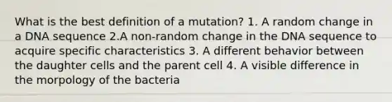 What is the best definition of a mutation? 1. A random change in a DNA sequence 2.A non-random change in the DNA sequence to acquire specific characteristics 3. A different behavior between the daughter cells and the parent cell 4. A visible difference in the morpology of the bacteria