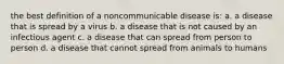 the best definition of a noncommunicable disease is: a. a disease that is spread by a virus b. a disease that is not caused by an infectious agent c. a disease that can spread from person to person d. a disease that cannot spread from animals to humans