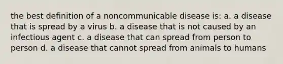 the best definition of a noncommunicable disease is: a. a disease that is spread by a virus b. a disease that is not caused by an infectious agent c. a disease that can spread from person to person d. a disease that cannot spread from animals to humans