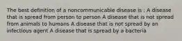 The best definition of a noncommunicable disease is : A disease that is spread from person to person A disease that is not spread from animals to humans A disease that is not spread by an infectious agent A disease that is spread by a bacteria