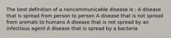 The best definition of a noncommunicable disease is : A disease that is spread from person to person A disease that is not spread from animals to humans A disease that is not spread by an infectious agent A disease that is spread by a bacteria