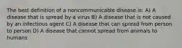 The best definition of a noncommunicable disease is: A) A disease that is spread by a virus B) A disease that is not caused by an infectious agent C) A disease that can spread from person to person D) A disease that cannot spread from animals to humans