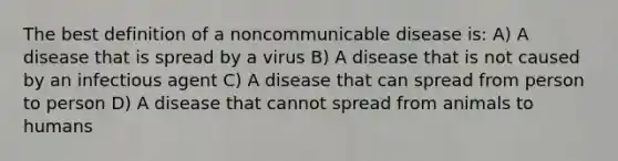 The best definition of a noncommunicable disease is: A) A disease that is spread by a virus B) A disease that is not caused by an infectious agent C) A disease that can spread from person to person D) A disease that cannot spread from animals to humans