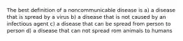 The best definition of a noncommunicable disease is a) a disease that is spread by a virus b) a disease that is not caused by an infectious agent c) a disease that can be spread from person to person d) a disease that can not spread rom animals to humans