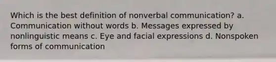 Which is the best definition of nonverbal communication? a. Communication without words b. Messages expressed by nonlinguistic means c. Eye and facial expressions d. Nonspoken forms of communication