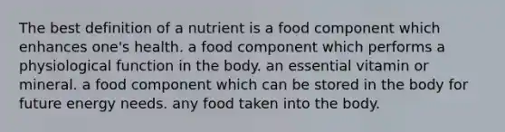 The best definition of a nutrient is a food component which enhances one's health. a food component which performs a physiological function in the body. an essential vitamin or mineral. a food component which can be stored in the body for future energy needs. any food taken into the body.