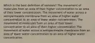 Which is the best definition of osmosis? The movement of molecules from an area of their higher concentration to an area of their lower concentration. The movement of water across a semipermeable membrane from an area of higher water concentration to an area of lower water concentration. The movement of molecules from an area of their lower concentration to an area of their higher concentration The movement of water across a semipermeable membrane from an area of lower water concentration to an area of higher water concentration.