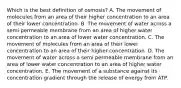 Which is the best definition of osmosis? A. The movement of molecules from an area of their higher concentration to an area of their lower concentration. B. The movement of water across a semi permeable membrane from an area of higher water concentration to an area of lower water concentration. C. The movement of molecules from an area of their lower concentration to an area of their higher concentration. D. The movement of water across a semi permeable membrane from an area of lower water concentration to an area of higher water concentration. E. The movement of a substance against its concentration gradient through the release of energy from ATP.