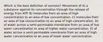 Which is the best definition of osmosis? Movement of A) a substance against its concentration through the release of energy from ATP. B) molecules from an area of high concentration to an area of low concentration. C) molecules from an area of low concentration to an area of high concentration. D) of water across a semi-permeable membrane from an area of low water concentration to area of higher water concentration. E) of water across a semi-permeable membrane from an area of high water concentration to an area of lower water concentration.