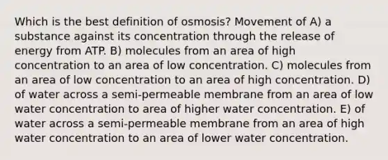 Which is the best definition of osmosis? Movement of A) a substance against its concentration through the release of energy from ATP. B) molecules from an area of high concentration to an area of low concentration. C) molecules from an area of low concentration to an area of high concentration. D) of water across a semi-permeable membrane from an area of low water concentration to area of higher water concentration. E) of water across a semi-permeable membrane from an area of high water concentration to an area of lower water concentration.