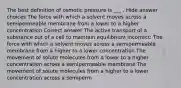 The best definition of osmotic pressure is ___ . Hide answer choices The force with which a solvent moves across a semipermeable membrane from a lower to a higher concentration Correct answer The active transport of a substance out of a cell to maintain equilibrium Incorrect: The force with which a solvent moves across a semipermeable membrane from a higher to a lower concentration The movement of solute molecules from a lower to a higher concentration across a semipermeable membrane The movement of solute molecules from a higher to a lower concentration across a semiperm