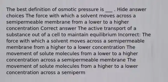 The best definition of osmotic pressure is ___ . Hide answer choices The force with which a solvent moves across a semipermeable membrane from a lower to a higher concentration Correct answer The active transport of a substance out of a cell to maintain equilibrium Incorrect: The force with which a solvent moves across a semipermeable membrane from a higher to a lower concentration The movement of solute molecules from a lower to a higher concentration across a semipermeable membrane The movement of solute molecules from a higher to a lower concentration across a semiperm