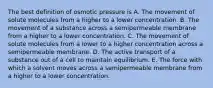 The best definition of osmotic pressure is A. The movement of solute molecules from a higher to a lower concentration. B. The movement of a substance across a semipermeable membrane from a higher to a lower concentration. C. The movement of solute molecules from a lower to a higher concentration across a semipermeable membrane. D. The active transport of a substance out of a cell to maintain equilibrium. E. The force with which a solvent moves across a semipermeable membrane from a higher to a lower concentration.