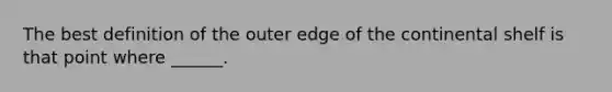 The best definition of the outer edge of the continental shelf is that point where ______.