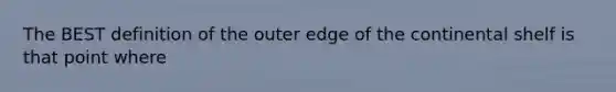 The BEST definition of the outer edge of the continental shelf is that point where