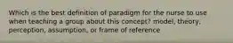 Which is the best definition of paradigm for the nurse to use when teaching a group about this concept? model, theory, perception, assumption, or frame of reference