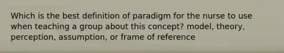 Which is the best definition of paradigm for the nurse to use when teaching a group about this concept? model, theory, perception, assumption, or frame of reference