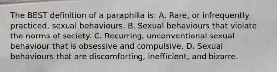 The BEST definition of a paraphilia is: A. Rare, or infrequently practiced, sexual behaviours. B. Sexual behaviours that violate the norms of society. C. Recurring, unconventional sexual behaviour that is obsessive and compulsive. D. Sexual behaviours that are discomforting, inefficient, and bizarre.