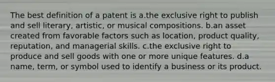 The best definition of a patent is a.the exclusive right to publish and sell literary, artistic, or musical compositions. b.an asset created from favorable factors such as location, product quality, reputation, and managerial skills. c.the exclusive right to produce and sell goods with one or more unique features. d.a name, term, or symbol used to identify a business or its product.