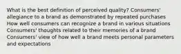 What is the best definition of perceived quality? Consumers' allegiance to a brand as demonstrated by repeated purchases How well consumers can recognize a brand in various situations Consumers' thoughts related to their memories of a brand Consumers' view of how well a brand meets personal parameters and expectations