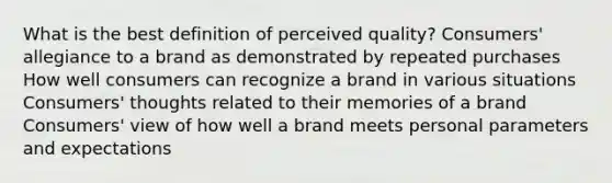 What is the best definition of perceived quality? Consumers' allegiance to a brand as demonstrated by repeated purchases How well consumers can recognize a brand in various situations Consumers' thoughts related to their memories of a brand Consumers' view of how well a brand meets personal parameters and expectations