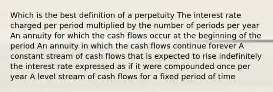 Which is the best definition of a perpetuity The interest rate charged per period multiplied by the number of periods per year An annuity for which the cash flows occur at the beginning of the period An annuity in which the cash flows continue forever A constant stream of cash flows that is expected to rise indefinitely the interest rate expressed as if it were compounded once per year A level stream of cash flows for a fixed period of time