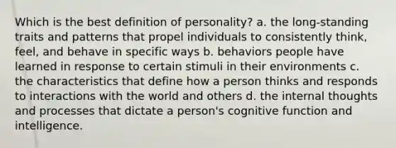 Which is the best definition of personality? a. the long-standing traits and patterns that propel individuals to consistently think, feel, and behave in specific ways b. behaviors people have learned in response to certain stimuli in their environments c. the characteristics that define how a person thinks and responds to interactions with the world and others d. the internal thoughts and processes that dictate a person's cognitive function and intelligence.