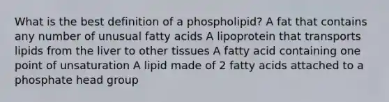 What is the best definition of a phospholipid? A fat that contains any number of unusual fatty acids A lipoprotein that transports lipids from the liver to other tissues A fatty acid containing one point of unsaturation A lipid made of 2 fatty acids attached to a phosphate head group