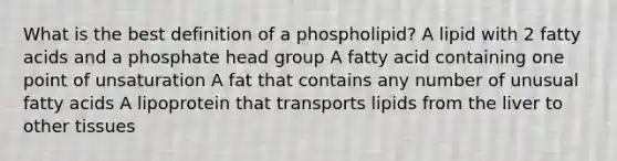 What is the best definition of a phospholipid? A lipid with 2 fatty acids and a phosphate head group A fatty acid containing one point of unsaturation A fat that contains any number of unusual fatty acids A lipoprotein that transports lipids from the liver to other tissues