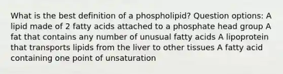 What is the best definition of a phospholipid? Question options: A lipid made of 2 fatty acids attached to a phosphate head group A fat that contains any number of unusual fatty acids A lipoprotein that transports lipids from the liver to other tissues A fatty acid containing one point of unsaturation