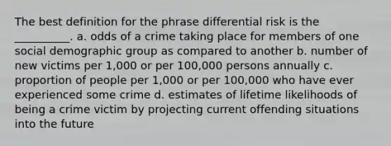 The best definition for the phrase differential risk is the __________. a. odds of a crime taking place for members of one social demographic group as compared to another b. number of new victims per 1,000 or per 100,000 persons annually c. proportion of people per 1,000 or per 100,000 who have ever experienced some crime d. estimates of lifetime likelihoods of being a crime victim by projecting current offending situations into the future