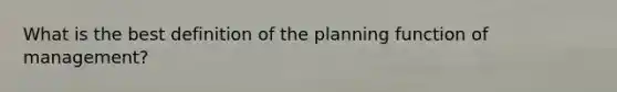 What is the best definition of the planning function of management?