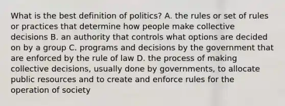 What is the best definition of politics? A. the rules or set of rules or practices that determine how people make collective decisions B. an authority that controls what options are decided on by a group C. programs and decisions by the government that are enforced by the rule of law D. the process of making collective decisions, usually done by governments, to allocate public resources and to create and enforce rules for the operation of society