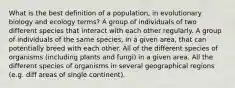 What is the best definition of a population, in evolutionary biology and ecology terms? A group of individuals of two different species that interact with each other regularly. A group of individuals of the same species, in a given area, that can potentially breed with each other. All of the different species of organisms (including plants and fungi) in a given area. All the different species of organisms in several geographical regions (e.g. diff areas of single continent).