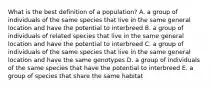 What is the best definition of a population? A. a group of individuals of the same species that live in the same general location and have the potential to interbreed B. a group of individuals of related species that live in the same general location and have the potential to interbreed C. a group of individuals of the same species that live in the same general location and have the same genotypes D. a group of individuals of the same species that have the potential to interbreed E. a group of species that share the same habitat