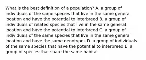 What is the best definition of a population? A. a group of individuals of the same species that live in the same general location and have the potential to interbreed B. a group of individuals of related species that live in the same general location and have the potential to interbreed C. a group of individuals of the same species that live in the same general location and have the same genotypes D. a group of individuals of the same species that have the potential to interbreed E. a group of species that share the same habitat