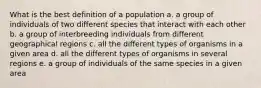 What is the best definition of a population a. a group of individuals of two different species that interact with each other b. a group of interbreeding individuals from different geographical regions c. all the different types of organisms in a given area d. all the different types of organisms in several regions e. a group of individuals of the same species in a given area