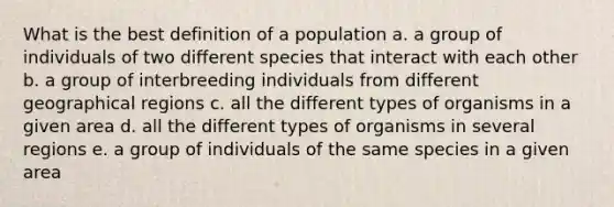 What is the best definition of a population a. a group of individuals of two different species that interact with each other b. a group of interbreeding individuals from different geographical regions c. all the different types of organisms in a given area d. all the different types of organisms in several regions e. a group of individuals of the same species in a given area