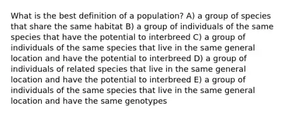 What is the best definition of a population? A) a group of species that share the same habitat B) a group of individuals of the same species that have the potential to interbreed C) a group of individuals of the same species that live in the same general location and have the potential to interbreed D) a group of individuals of related species that live in the same general location and have the potential to interbreed E) a group of individuals of the same species that live in the same general location and have the same genotypes