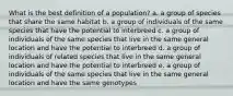 What is the best definition of a population? a. a group of species that share the same habitat b. a group of individuals of the same species that have the potential to interbreed c. a group of individuals of the same species that live in the same general location and have the potential to interbreed d. a group of individuals of related species that live in the same general location and have the potential to interbreed e. a group of individuals of the same species that live in the same general location and have the same genotypes