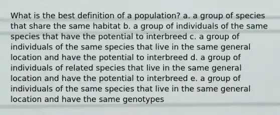 What is the best definition of a population? a. a group of species that share the same habitat b. a group of individuals of the same species that have the potential to interbreed c. a group of individuals of the same species that live in the same general location and have the potential to interbreed d. a group of individuals of related species that live in the same general location and have the potential to interbreed e. a group of individuals of the same species that live in the same general location and have the same genotypes