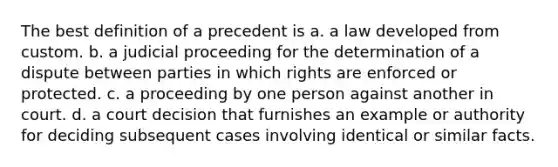 The best definition of a precedent is a. a law developed from custom. b. a judicial proceeding for the determination of a dispute between parties in which rights are enforced or protected. c. a proceeding by one person against another in court. d. a court decision that furnishes an example or authority for deciding subsequent cases involving identical or similar facts.