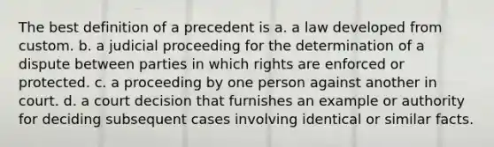 ​The best definition of a precedent is a. ​a law developed from custom. b. ​a judicial proceeding for the determination of a dispute between parties in which rights are enforced or protected. c. ​a proceeding by one person against another in court. d. ​a court decision that furnishes an example or authority for deciding subsequent cases involving identical or similar facts.