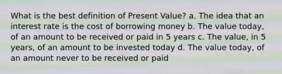 What is the best definition of Present Value? a. The idea that an interest rate is the cost of borrowing money b. The value today, of an amount to be received or paid in 5 years c. The value, in 5 years, of an amount to be invested today d. The value today, of an amount never to be received or paid