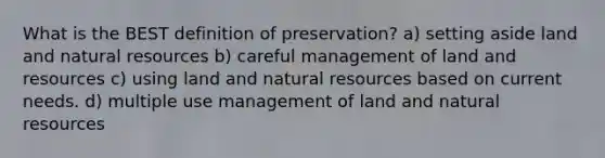 What is the BEST definition of preservation? a) setting aside land and natural resources b) careful management of land and resources c) using land and natural resources based on current needs. d) multiple use management of land and natural resources