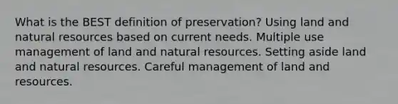 What is the BEST definition of preservation? Using land and natural resources based on current needs. Multiple use management of land and natural resources. Setting aside land and natural resources. Careful management of land and resources.