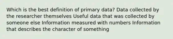 Which is the best definition of primary data? Data collected by the researcher themselves Useful data that was collected by someone else Information measured with numbers Information that describes the character of something