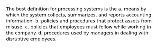 The best definition for processing systems is the a. means by which the system collects, summarizes, and reports accounting information. b. policies and procedures that protect assets from misuse. c. policies that employees must follow while working in the company. d. procedures used by managers in dealing with disruptive employees.