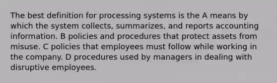 The best definition for processing systems is the A means by which the system collects, summarizes, and reports accounting information. B policies and procedures that protect assets from misuse. C policies that employees must follow while working in the company. D procedures used by managers in dealing with disruptive employees.